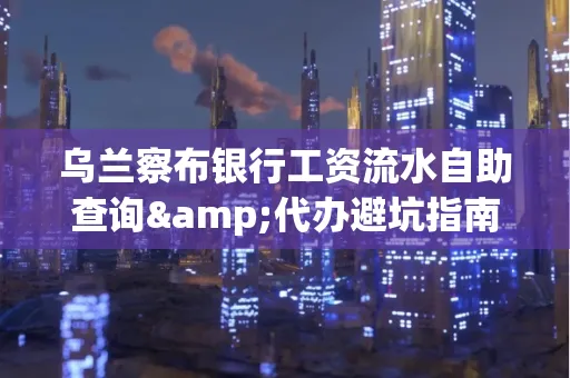 乌兰察布银行工资流水自助查询&代办避坑指南｜全网最全攻略